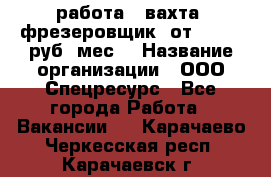 работа . вахта. фрезеровщик. от 50 000 руб./мес. › Название организации ­ ООО Спецресурс - Все города Работа » Вакансии   . Карачаево-Черкесская респ.,Карачаевск г.